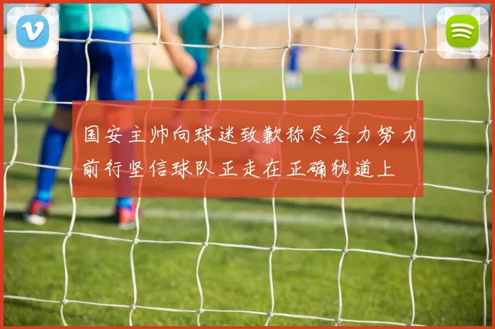 国安主帅向球迷致歉称尽全力努力前行坚信球队正走在正确轨道上