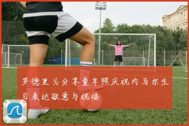 罗德里戈分享童年照庆祝内马尔生日表达敬意与祝福