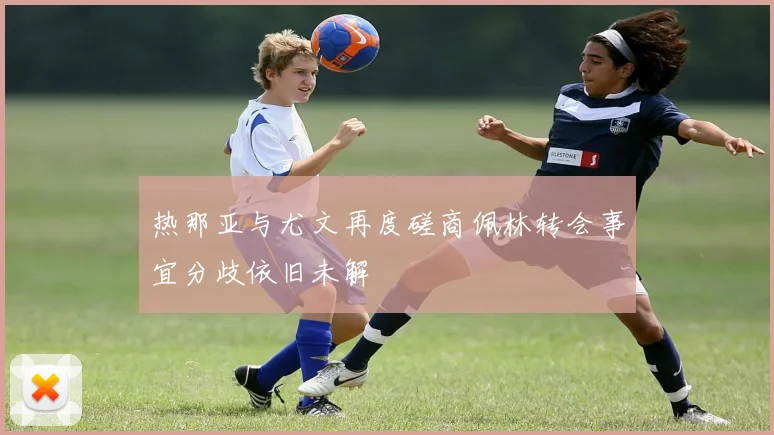 热那亚与尤文再度磋商佩林转会事宜分歧依旧未解