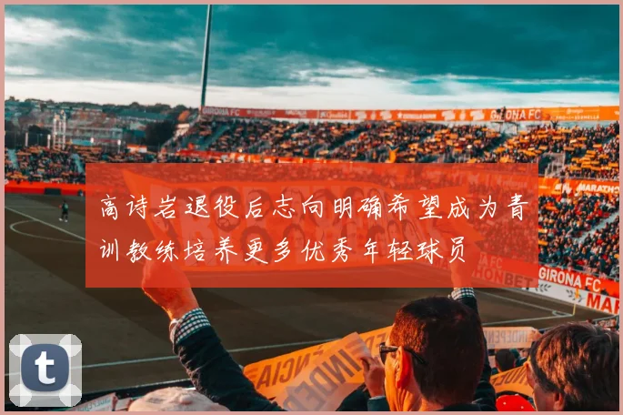 高诗岩退役后志向明确希望成为青训教练培养更多优秀年轻球员