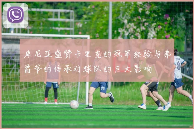 库尼亚盛赞卡里克的冠军经验与弗爵爷的传承对球队的巨大影响
