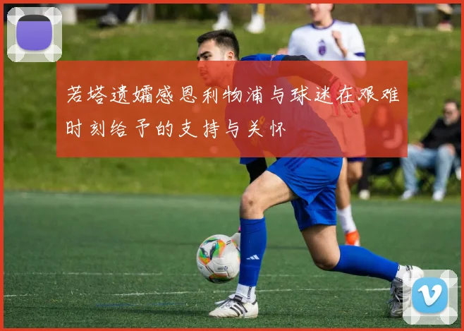 若塔遗孀感恩利物浦与球迷在艰难时刻给予的支持与关怀