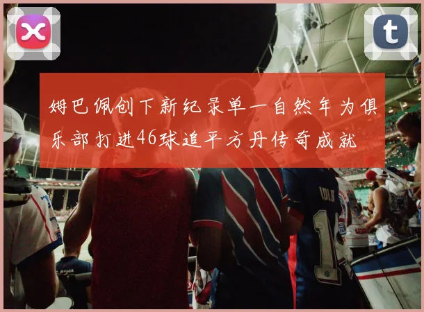 姆巴佩创下新纪录单一自然年为俱乐部打进46球追平方丹传奇成就