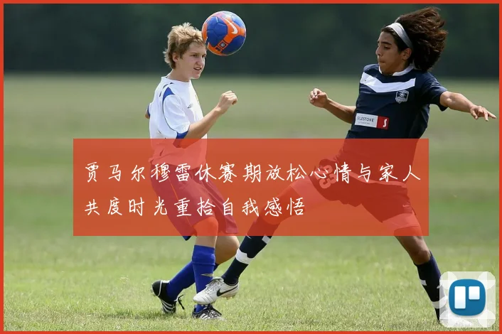 贾马尔穆雷休赛期放松心情与家人共度时光重拾自我感悟