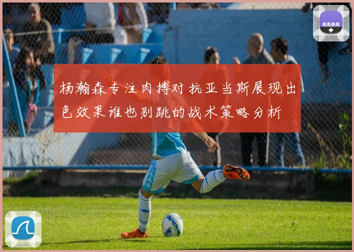 杨瀚森专注肉搏对抗亚当斯展现出色效果谁也别跳的战术策略分析