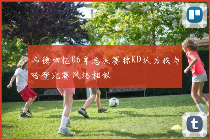 韦德回忆06年总决赛称KD认为我与哈登比赛风格相似