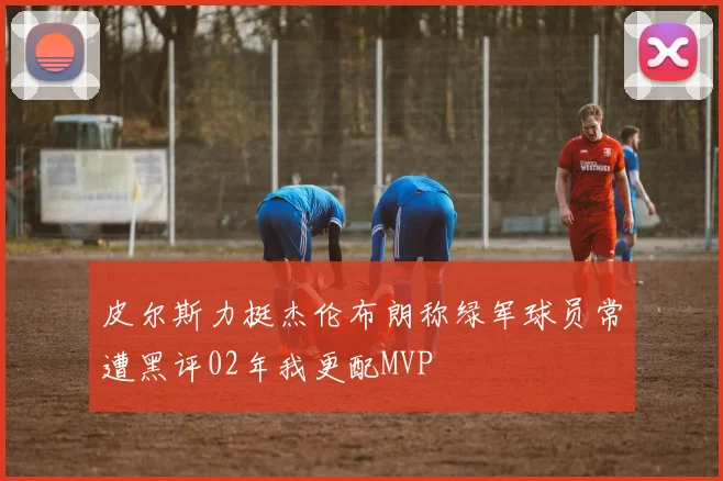 皮尔斯力挺杰伦布朗称绿军球员常遭黑评02年我更配MVP
