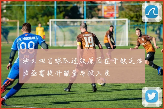 迪文坦言球队连败原因在于缺乏活力亟需提升能量与投入度