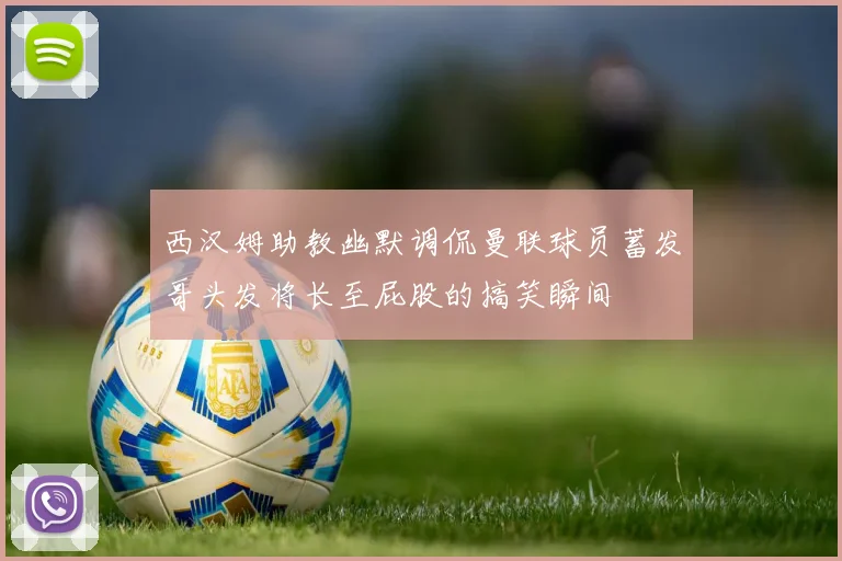 西汉姆助教幽默调侃曼联球员蓄发哥头发将长至屁股的搞笑瞬间