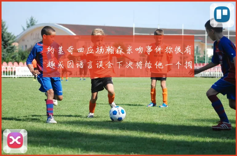 约基奇回应杨瀚森亲吻事件称很有趣或因语言误会下次将给他一个拥抱