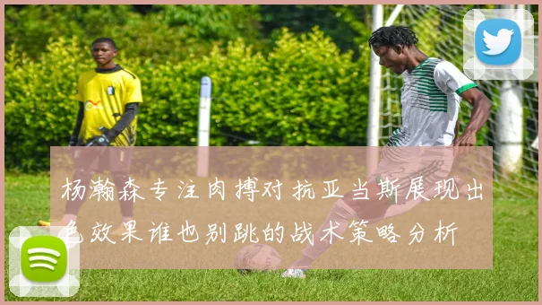 杨瀚森专注肉搏对抗亚当斯展现出色效果谁也别跳的战术策略分析