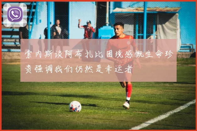 索内斯谈阿布扎比困境感慨生命珍贵强调我们仍然是幸运者
