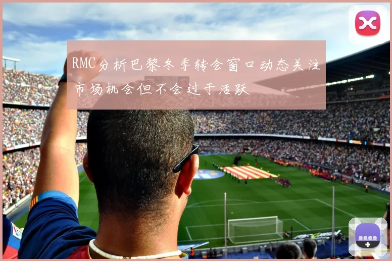 RMC分析巴黎冬季转会窗口动态关注市场机会但不会过于活跃