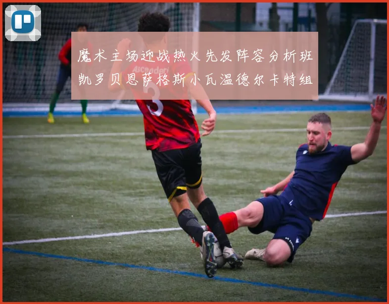 魔术主场迎战热火先发阵容分析班凯罗贝恩萨格斯小瓦温德尔卡特组合展现实力