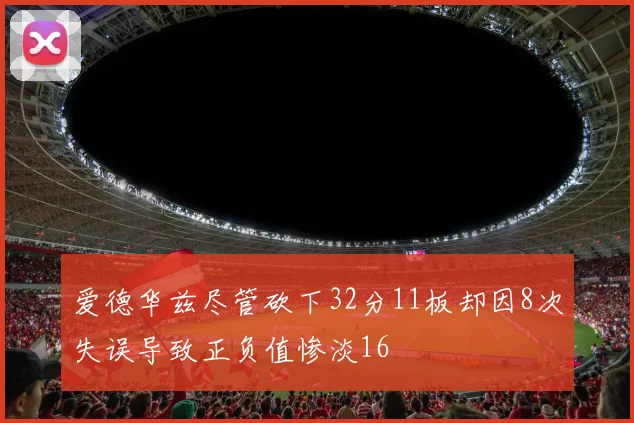 爱德华兹尽管砍下32分11板却因8次失误导致正负值惨淡16