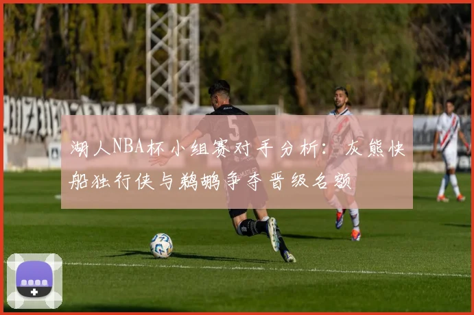 湖人NBA杯小组赛对手分析：灰熊快船独行侠与鹈鹕争夺晋级名额