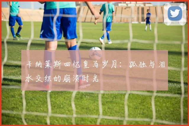 卡纳莱斯回忆皇马岁月:孤独与泪水交织的崩溃时光