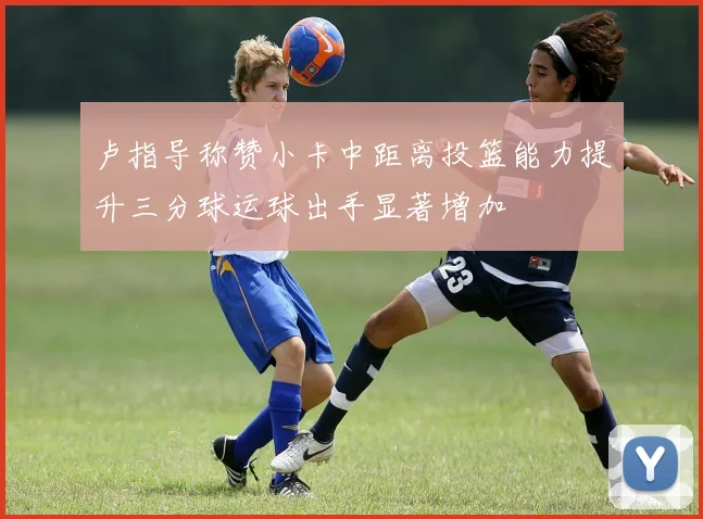 卢指导称赞小卡中距离投篮能力提升三分球运球出手显著增加