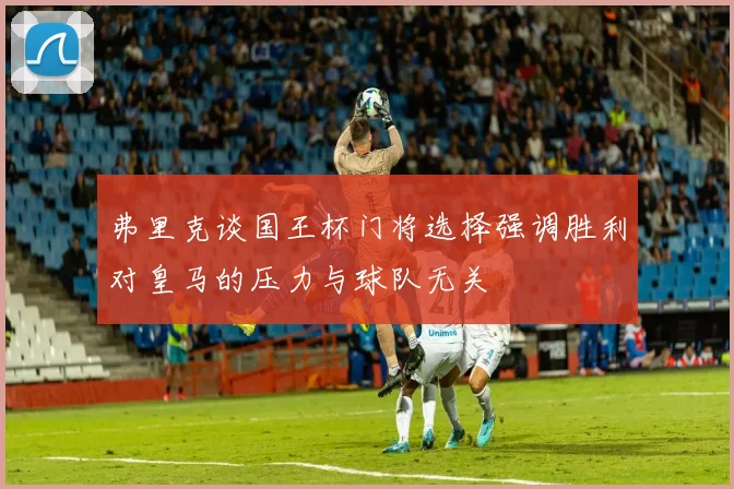 弗里克谈国王杯门将选择强调胜利对皇马的压力与球队无关