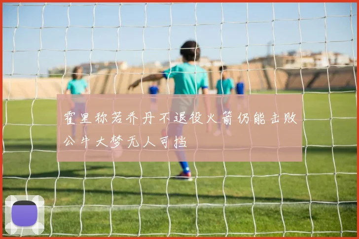 霍里称若乔丹不退役火箭仍能击败公牛大梦无人可挡