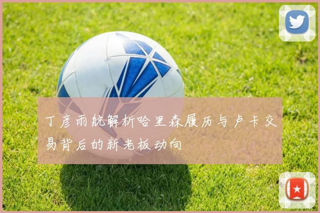 丁彦雨航解析哈里森履历与卢卡交易背后的新老板动向