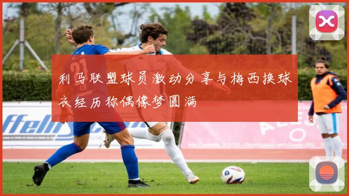 利马联盟球员激动分享与梅西换球衣经历称偶像梦圆满