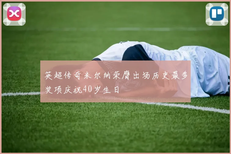 英超传奇米尔纳荣膺出场历史最多奖项庆祝40岁生日