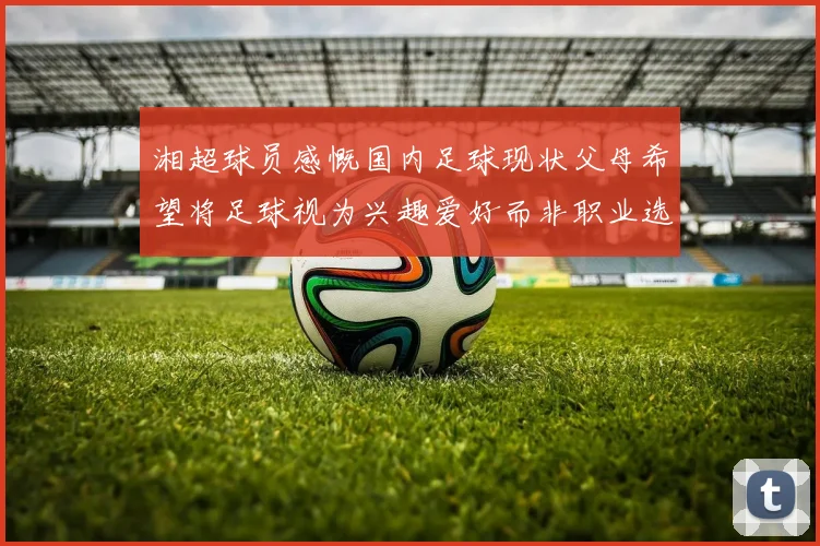 湘超球员感慨国内足球现状父母希望将足球视为兴趣爱好而非职业选择