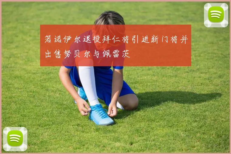 若诺伊尔退役拜仁将引进新门将并出售努贝尔与佩雷茨