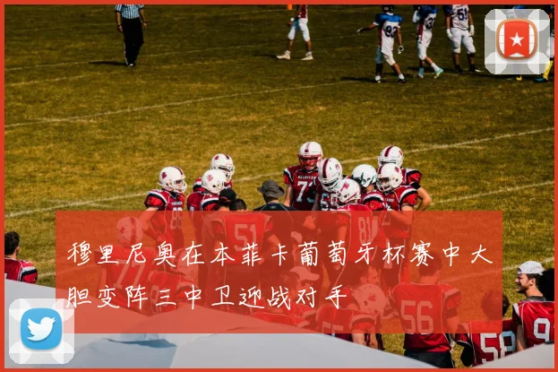 穆里尼奥在本菲卡葡萄牙杯赛中大胆变阵三中卫迎战对手