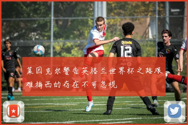 莱因克尔警告英格兰世界杯之路艰难梅西的存在不可忽视