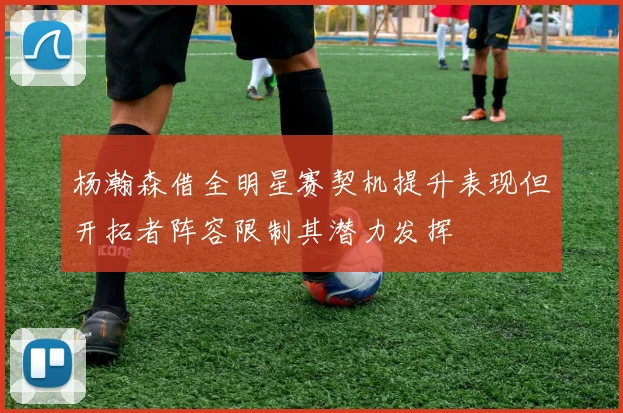 杨瀚森借全明星赛契机提升表现但开拓者阵容限制其潜力发挥