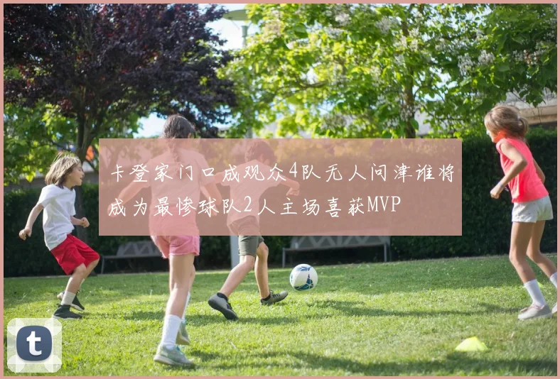 卡登家门口成观众4队无人问津谁将成为最惨球队2人主场喜获MVP
