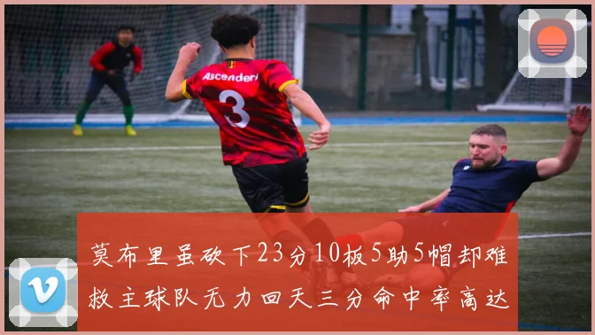 莫布里虽砍下23分10板5助5帽却难救主球队无力回天三分命中率高达57