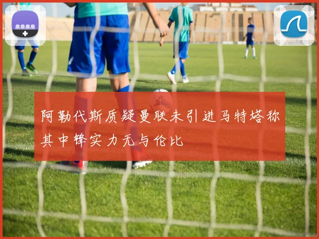 阿勒代斯质疑曼联未引进马特塔称其中锋实力无与伦比