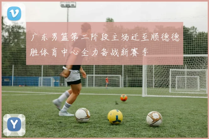 广东男篮第二阶段主场迁至顺德德胜体育中心全力备战新赛季