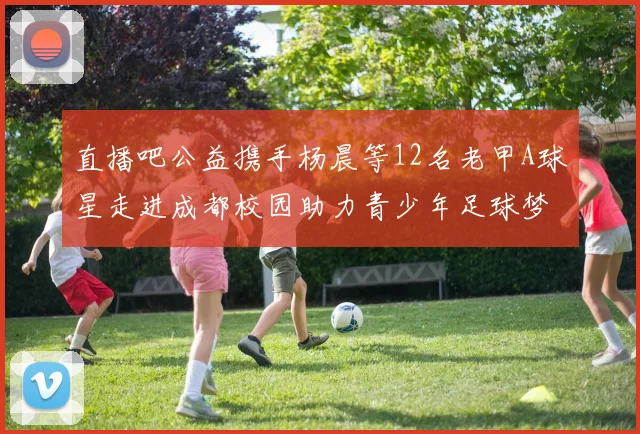 直播吧公益携手杨晨等12名老甲A球星走进成都校园助力青少年足球梦想