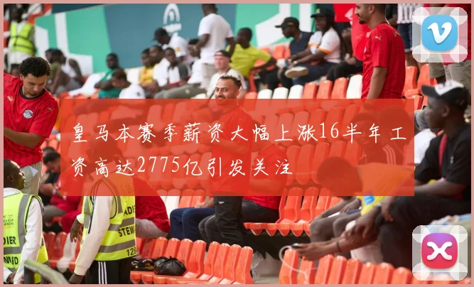 皇马本赛季薪资大幅上涨16半年工资高达2775亿引发关注