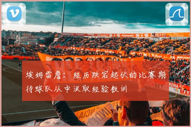 埃姆雷詹：经历跌宕起伏的比赛期待球队从中汲取经验教训