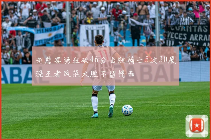 老詹客场狂砍46分击败骑士5次30展现王者风范大胜不留情面