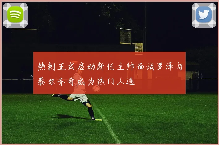 热刺正式启动新任主帅面试罗泽与泰尔齐奇成为热门人选