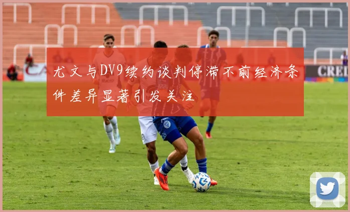 尤文与DV9续约谈判停滞不前经济条件差异显著引发关注