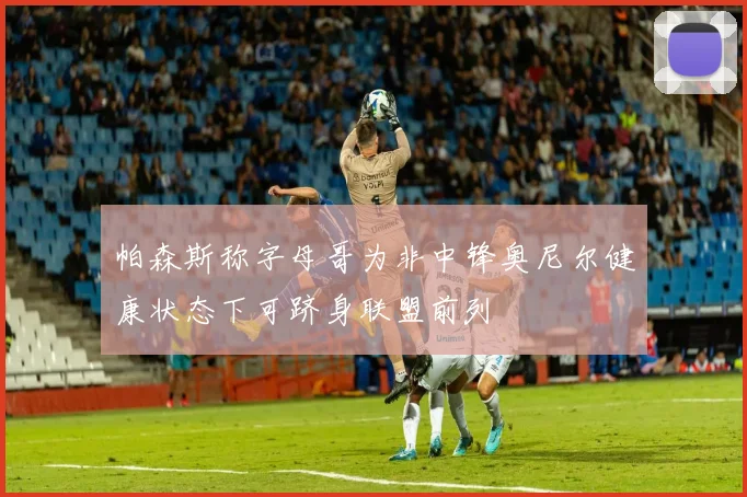 帕森斯称字母哥为非中锋奥尼尔健康状态下可跻身联盟前列