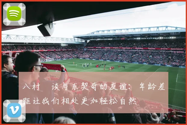 八村塁谈与东契奇的友谊：年龄差距让我们相处更加轻松自然