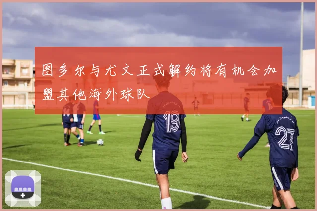 图多尔与尤文正式解约将有机会加盟其他海外球队