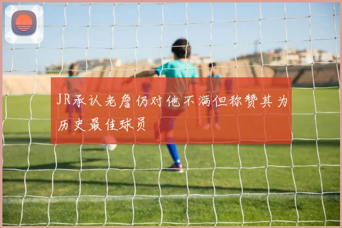 JR承认老詹仍对他不满但称赞其为历史最佳球员