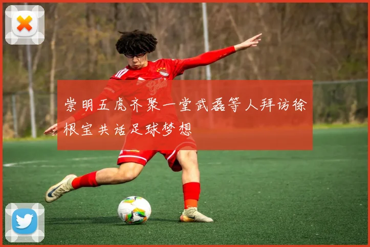 崇明五虎齐聚一堂武磊等人拜访徐根宝共话足球梦想