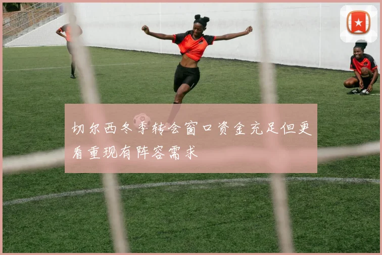 切尔西冬季转会窗口资金充足但更看重现有阵容需求