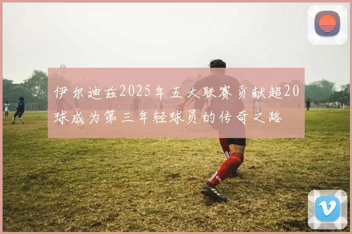 伊尔迪兹2025年五大联赛贡献超20球成为第三年轻球员的传奇之路