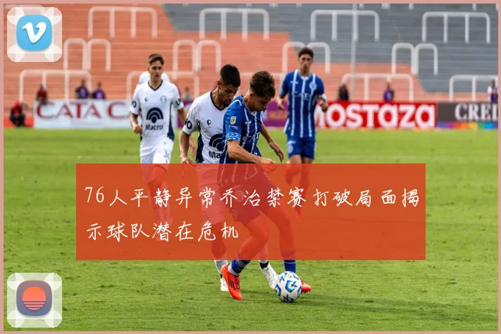 76人平静异常乔治禁赛打破局面揭示球队潜在危机